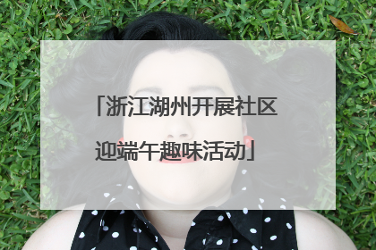 浙江湖州开展社区迎端午趣味活动